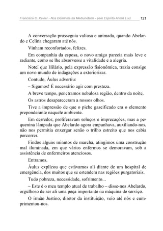 Francisco C. Xavier - Nos Domínios da Mediunidade - pelo Espírito André Luiz 121
A conversação prosseguia valiosa e animada, quando Abelar-
do e Celina chegaram até nós.
Vinham reconfortados, felizes.
Em companhia da esposa, o novo amigo parecia mais leve e
radiante, como se lhe absorvesse a vitalidade e a alegria.
Notei que Hilário, pela expressão fisionômica, trazia consigo
um novo mundo de indagações a exteriorizar.
Contudo, Áulus advertiu:
– Sigamos! É necessário agir com presteza.
A breve tempo, penetramos nebulosa região, dentro da noite.
Os astros desapareceram a nossos olhos.
Tive a impressão de que o piche gaseificado era o elemento
preponderante naquele ambiente.
Em derredor, proliferavam soluços e imprecações, mas a pe-
quenina lâmpada que Abelardo agora empunhava, auxiliando-nos,
não nos permitia enxergar senão o trilho estreito que nos cabia
percorrer.
Findos alguns minutos de marcha, atingimos uma construção
mal iluminada, em que vários enfermos se demoravam, sob a
assistência de enfermeiros atenciosos.
Entramos.
Áulus explicou que estávamos ali diante de um hospital de
emergência, dos muitos que se estendem nas regiões purgatoriais.
Tudo pobreza, necessidade, sofrimento...
– Este é o meu templo atual de trabalho – disse-nos Abelardo,
orgulhoso de ser ali uma peça importante na máquina de serviço.
O irmão Justino, diretor da instituição, veio até nós e cum-
primentou-nos.
 