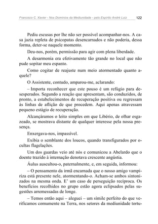 Francisco C. Xavier - Nos Domínios da Mediunidade - pelo Espírito André Luiz 122
Pediu escusas por lhe não ser possível acompanhar-nos. A ca-
sa jazia repleta de psicopatas desencarnados e não poderia, dessa
forma, deter-se naquele momento.
Deu-nos, porém, permissão para agir com plena liberdade.
A desarmonia era efetivamente tão grande no local que não
pude sopitar meu espanto.
Como cogitar de reajuste num meio atormentado quanto a-
quele?
O Assistente, contudo, amparou-me, aclarando:
– Importa reconhecer que este pouso é um refúgio para de-
sesperados. Segundo a reação que apresentam, são conduzidos, de
pronto, a estabelecimentos de recuperação positiva ou regressam
às linhas de aflição de que procedem. Aqui apenas atravessam
pequeno estágio de recuperação.
Alcançáramos o leito simples em que Libério, de olhar esga-
zeado, se mostrava distante de qualquer interesse pela nossa pre-
sença.
Enxergava-nos, impassível.
Exibia o semblante dos loucos, quando transfigurados por o-
cultas flagelações.
Um dos guardas veio até nós e comunicou a Abelardo que o
doente trazido à internação denotava crescente angústia.
Áulus auscultou-o, paternalmente, e, em seguida, informou:
– O pensamento da irmã encarnada que o nosso amigo vampi-
riza está presente nele, atormentando-o. Acham-se ambos sintoni-
zados na mesma onda. E’ um caso de perseguição recíproca. Os
benefícios recolhidos no grupo estão agora eclipsados pelas su-
gestões arremessadas de longe.
– Temos então aqui – aleguei – um símile perfeito do que ve-
rificamos comumente na Terra, nos setores da mediunidade tortu-
 