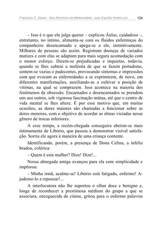 Francisco C. Xavier - Nos Domínios da Mediunidade - pelo Espírito André Luiz 124
– Isso é o que ela julga querer – explicou Áulus, cuidadoso –,
entretanto, no íntimo, alimenta-se com os fluidos enfermiços do
companheiro desencarnado e apega-se a ele, instintivamente.
Milhares de pessoas são assim. Registram doenças de variados
matizes e com elas se adaptam para mais segura acomodação com
o menor esforço. Dizem-se prejudicadas e inquietas, todavia,
quando se lhes subtrai a moléstia de que se fazem portadoras,
sentem-se vazias e padecentes, provocando sintomas e impressões
com que evocam as enfermidades a se exprimirem, de novo, em
diferentes manifestações, auxiliando-as a cultivar a posição de
vítimas, na qual se comprazem. Isso acontece na maioria dos
fenômenos de obsessão. Encarnados e desencarnados se prendem
uns aos outros, sob vigorosa fascinação mútua, até que o centro de
vida mental se lhes altere. É por esse motivo que, em muitas
ocasiões, as dores maiores são chamadas a funcionar sobre as
dores menores, com o objetivo de acordar as almas viciadas nesse
gênero de trocas inferiores.
A esse tempo, a recém-chegada conseguira abeirar-se mais
intimamente de Libório, que passou a demonstrar visível satisfa-
ção. Sorria ele agora à maneira de uma criança contente.
Identificando, porém, a presença de Dona Celina, a infeliz
bradou, colérica:
– Quem é esta mulher? Dize! Dize!...
Nossa abnegada amiga avançou para ela com simplicidade e
implorou:
– Minha irmã, acalme-se! Libório está fatigado, enfermo! A-
judemo-lo a repousar!...
A interlocutora não lhe suportou o olhar doce e benigno e,
longe de reconhecer a prestimosa médium do grupo a que se
associara, enceguecida de ciúme, gritou para o enfermo palavras
 