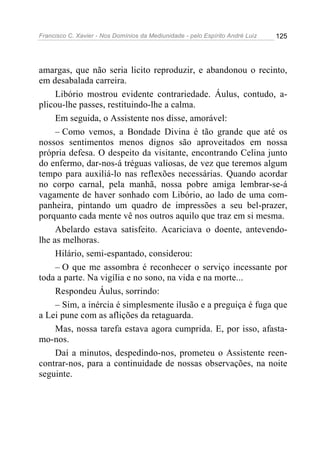 Francisco C. Xavier - Nos Domínios da Mediunidade - pelo Espírito André Luiz 125
amargas, que não seria licito reproduzir, e abandonou o recinto,
em desabalada carreira.
Libório mostrou evidente contrariedade. Áulus, contudo, a-
plicou-lhe passes, restituindo-lhe a calma.
Em seguida, o Assistente nos disse, amorável:
– Como vemos, a Bondade Divina é tão grande que até os
nossos sentimentos menos dignos são aproveitados em nossa
própria defesa. O despeito da visitante, encontrando Celina junto
do enfermo, dar-nos-á tréguas valiosas, de vez que teremos algum
tempo para auxiliá-lo nas reflexões necessárias. Quando acordar
no corpo carnal, pela manhã, nossa pobre amiga lembrar-se-á
vagamente de haver sonhado com Libório, ao lado de uma com-
panheira, pintando um quadro de impressões a seu bel-prazer,
porquanto cada mente vê nos outros aquilo que traz em si mesma.
Abelardo estava satisfeito. Acariciava o doente, antevendo-
lhe as melhoras.
Hilário, semi-espantado, considerou:
– O que me assombra é reconhecer o serviço incessante por
toda a parte. Na vigília e no sono, na vida e na morte...
Respondeu Áulus, sorrindo:
– Sim, a inércia é simplesmente ilusão e a preguiça é fuga que
a Lei pune com as aflições da retaguarda.
Mas, nossa tarefa estava agora cumprida. E, por isso, afasta-
mo-nos.
Daí a minutos, despedindo-nos, prometeu o Assistente reen-
contrar-nos, para a continuidade de nossas observações, na noite
seguinte.
 