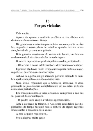 Francisco C. Xavier - Nos Domínios da Mediunidade - pelo Espírito André Luiz 126
15
Forças viciadas
Caía a noite...
Após o dia quente, a multidão desfilava na via pública, evi-
dentemente buscando o ar fresco.
Dirigíamo-nos a outro templo espírita, em companhia de Áu-
lus, segundo o nosso plano de trabalho, quando tivemos nossa
atenção voltada para enorme gritaria.
Dois guardas arrastavam, de restaurante barato, um homem
maduro em deploráveis condições de embriaguez.
O mísero esperneava e proferia palavras rudes, protestando...
– Observem o nosso infeliz irmão! – determinou o orientador.
E porque não havia muito tempo entre a porta ruidosa e o car-
ro policial, pusemo-nos em observação.
Achava-se o pobre amigo abraçado por uma entidade da som-
bra, qual se um polvo estranho o absorvesse.
Num átimo, reparamos que a bebedeira alcançava os dois,
porquanto se justapunham completamente um ao outro, exibindo
as mesmas perturbações.
Em breves instantes, o veículo buzinou com pressa e não nos
foi possível dilatar anotações.
– O quadro daria ensejo a valiosos apontamentos...
Ante a alegação de Hilário, o Assistente considerou que dis-
púnhamos de tempo bastante para a colheita de alguns registros
interessantes e convidou-nos a entrar.
A casa de pasto regurgitava...
Muita alegria, muita gente.
 