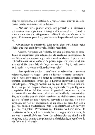 Francisco C. Xavier - Nos Domínios da Mediunidade - pelo Espírito André Luiz 129
próprio caminho?... se voltassem à regularidade, através da reno-
vação mental com alicerces no bem?...
– Ah! isso seria ganhar tempo, recuperando a si mesmos e
amparando com segurança os amigos desencarnados... Usando a
alavanca da vontade, atingimos a realização de verdadeiros mila-
gres... Entretanto, para isso, precisariam despender esforço herói-
co.
Observando os beberrões, cujas taças eram partilhadas pelos
sócios que lhes eram invisíveis, Hilário recordou:
– Ontem, visitamos um templo, em que desencarnados sofre-
dores se exprimiam por intermédio de criaturas necessitadas de
auxílio, e ali estudamos algo sobre mediunidade... Aqui, vemos
entidades viciosas valendo-se de pessoas que com elas se afinam
numa perfeita comunhão de forças superiores... Aqui, tanto quan-
to lá, seria lícito ver a mediunidade em ação?
– Sem qualquer dúvida – confirmou o orientador –; recursos
psíquicos, nesse ou naquele grau de desenvolvimento, são peculi-
ares a todos, tanto quanto o poder de locomoção ou a faculdade de
respirar, constituindo forças que o Espírito encarnado ou desen-
carnado pode empregar no bem ou no mal de si mesmo. Ser mé-
dium não quer dizer que a alma esteja agraciada por privilégios ou
conquistas feitas. Muitas vezes, é possível encontrar pessoas
altamente favorecidas com o dom da mediunidade, mas domina-
das, subjugadas por entidades sombrias ou delinqüentes, com as
quais se afinam de modo perfeito, servindo ao escândalo e à per-
turbação, em vez de cooperarem na extensão do bem. Por isso é
que não basta a mediunidade para a concretização dos serviços
que nos competem. Precisamos da Doutrina do Espiritismo, do
Cristianismo Puro, a fim de controlar a energia medianímica, de
maneira a mobilizá-la em favor da sublimação espiritual na fé
religiosa, tanto quanto disciplinamos a eletricidade, a benefício do
conforto na Civilização.
 