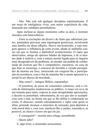 Francisco C. Xavier - Nos Domínios da Mediunidade - pelo Espírito André Luiz 131
– Não. Não está sob qualquer disciplina espiritualizante. É
um moço de inteligência vivaz, sem maior experiência da vida,
manejado por entidades perturbadoras.
Após inclinar-se alguns momentos sobre os dois, o instrutor
elucidou com benevolência:
– Entre as excitações do álcool e do fumo que saboreiam jun-
tos, pretendem provocar uma reportagem perniciosa, envolvendo
uma família em duras aflições. Houve um homicídio, a cuja mar-
gem aparece a influência de certa jovem, aliada às múltiplas cau-
sas em que se formou o deplorável acontecimento, O rapaz que
observamos, amigo de operoso lidador da imprensa, é de si mes-
mo dado à malícia e, com a antena mental ligada para os ângulos
mais desagradáveis do problema, ao atender um pedido de colabo-
ração do cronista que lhe é companheiro, encontrou, no caso de
que hoje se encarrega, o concurso de ferrenho e viciado persegui-
dor da menina em foco, interessado em exagerar-lhe a participa-
ção na ocorrência, com o fim de martelar-lhe a mente apreensiva e
arrojá-la aos abusos da mocidade...
– Mas como? – indagou Hilário, espantadiço.
– O jornalista, de posse do comentário calunioso, será o veí-
culo de informações tendenciosas ao público. A moça ver-se-á, de
um instante para outro, exposta às mais desapiedadas apreciações,
e decerto se perturbará, sobremaneira, de vez que não se acumpli-
ciou com o mal, na forma em que se lhe define a colaboração no
crime, O obsessor, usando calculadamente o rapaz com quem se
afina, pretende alcançar o noticiário de sensação, para deprimir a
vida moral dela e, com isso, amolecer-lhe o caráter, trazendo-a, se
possível, ao charco vicioso em que ele jaz.
– E conseguirá? – insistiu meu colega, assombrado.
– Quem sabe?
E, algo triste, o orientador acrescentou:
 