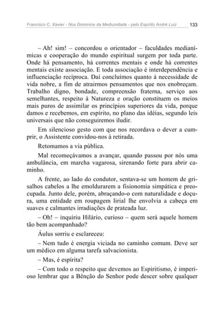 Francisco C. Xavier - Nos Domínios da Mediunidade - pelo Espírito André Luiz 133
– Ah! sim! – concordou o orientador – faculdades medianí-
micas e cooperação do mundo espiritual surgem por toda parte.
Onde há pensamento, há correntes mentais e onde há correntes
mentais existe associação. E toda associação é interdependência e
influenciação recíproca. Daí concluímos quanto à necessidade de
vida nobre, a fim de atrairmos pensamentos que nos enobreçam.
Trabalho digno, bondade, compreensão fraterna, serviço aos
semelhantes, respeito à Natureza e oração constituem os meios
mais puros de assimilar os princípios superiores da vida, porque
damos e recebemos, em espírito, no plano das idéias, segundo leis
universais que não conseguiremos iludir.
Em silencioso gesto com que nos recordava o dever a cum-
prir, o Assistente convidou-nos à retirada.
Retomamos a via pública.
Mal recomeçávamos a avançar, quando passou por nós uma
ambulância, em marcha vagarosa, sirenando forte para abrir ca-
minho.
A frente, ao lado do condutor, sentava-se um homem de gri-
salhos cabelos a lhe emoldurarem a fisionomia simpática e preo-
cupada. Junto dele, porém, abraçando-o com naturalidade e doçu-
ra, uma entidade em roupagem lirial lhe envolvia a cabeça em
suaves e calmantes irradiações de prateada luz.
– Oh! – inquiriu Hilário, curioso – quem será aquele homem
tão bem acompanhado?
Áulus sorriu e esclareceu:
– Nem tudo é energia viciada no caminho comum. Deve ser
um médico em alguma tarefa salvacionista.
– Mas, é espírita?
– Com todo o respeito que devemos ao Espiritismo, é imperi-
oso lembrar que a Bênção do Senhor pode descer sobre qualquer
 