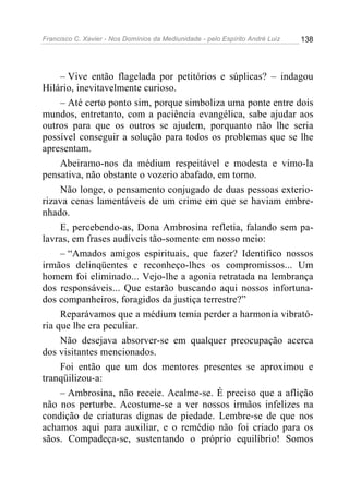 Francisco C. Xavier - Nos Domínios da Mediunidade - pelo Espírito André Luiz 138
– Vive então flagelada por petitórios e súplicas? – indagou
Hilário, inevitavelmente curioso.
– Até certo ponto sim, porque simboliza uma ponte entre dois
mundos, entretanto, com a paciência evangélica, sabe ajudar aos
outros para que os outros se ajudem, porquanto não lhe seria
possível conseguir a solução para todos os problemas que se lhe
apresentam.
Abeiramo-nos da médium respeitável e modesta e vimo-la
pensativa, não obstante o vozerio abafado, em torno.
Não longe, o pensamento conjugado de duas pessoas exterio-
rizava cenas lamentáveis de um crime em que se haviam embre-
nhado.
E, percebendo-as, Dona Ambrosina refletia, falando sem pa-
lavras, em frases audíveis tão-somente em nosso meio:
– “Amados amigos espirituais, que fazer? Identifico nossos
irmãos delinqüentes e reconheço-lhes os compromissos... Um
homem foi eliminado... Vejo-lhe a agonia retratada na lembrança
dos responsáveis... Que estarão buscando aqui nossos infortuna-
dos companheiros, foragidos da justiça terrestre?”
Reparávamos que a médium temia perder a harmonia vibrató-
ria que lhe era peculiar.
Não desejava absorver-se em qualquer preocupação acerca
dos visitantes mencionados.
Foi então que um dos mentores presentes se aproximou e
tranqüilizou-a:
– Ambrosina, não receie. Acalme-se. É preciso que a aflição
não nos perturbe. Acostume-se a ver nossos irmãos infelizes na
condição de criaturas dignas de piedade. Lembre-se de que nos
achamos aqui para auxiliar, e o remédio não foi criado para os
sãos. Compadeça-se, sustentando o próprio equilíbrio! Somos
 