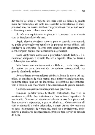 Francisco C. Xavier - Nos Domínios da Mediunidade - pelo Espírito André Luiz 139
devedores de amor e respeito uns para com os outros e, quanto
mais desventurados, de tanto mais auxílio necessitamos. É indis-
pensável receber nossos irmãos comprometidos com o mal, como
enfermos que nos reclamam carinho.
A médium aquietou-se e passou a conversar naturalmente
com os freqüentadores da casa.
Aqui, alguém desejava socorro para o coração atormentado
ou pedia cooperação em beneficio de parentes menos felizes. Ali,
suplicava-se concurso fraterno para doentes em desespero, mais
além, surgiam requisições de trabalho assistencial.
Dona Ambrosina consolava e prometia. Quando Gabriel, o o-
rientador, chegasse, o assunto lhe seria exposto. Decerto, traria a
colaboração necessária.
Não decorreram muitos minutos e Gabriel, o mais categoriza-
do mentor da casa, deu entrada no recinto, acompanhado por
grande séquito de amigos.
Acomodaram-se em palestra afetiva à frente da mesa. Aí reu-
nidas, as entidades de vida mental mais nobre estabeleciam natu-
ralmente larga faixa de luz inacessível às sombras que senhorea-
vam a maioria dos encarnados e desencarnados da grande reunião.
Gabriel e os assessores abraçaram-nos generosos.
Dir-se-ia partilhávamos brilhante festividade, tão vivo se
mostrava o júbilo dos instrutores e funcionários espirituais da
instituição. O trato com doentes e sofredores dos dois planos não
lhes roubava a esperança, a paz, o otimismo... Compareciam ali,
com o abnegado e culto orientador, a quem Áulus não regateava
os seus testemunhos de veneração, médicos e professores, enfer-
meiros e auxiliares desencarnados, prontos para servir na lavoura
do bem.
 