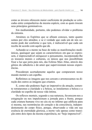 Francisco C. Xavier - Nos Domínios da Mediunidade - pelo Espírito André Luiz 14
como as árvores oferecem maior coeficiente de produção se colo-
cadas entre companheiras da mesma espécie, com as quais trocam
seus princípios germinativos.
Em mediunidade, portanto, não podemos olvidar o problema
da sintonia.
Atraímos os Espíritos que se afinam conosco, tanto quanto
somos por eles atraídos; e se é verdade que cada um de nós so-
mente pode dar conforme o que tem, é indiscutível que cada um
recebe de acordo com aquilo que dá.
Achando-se a mente na base de todas as manifestações medi-
únicas, quaisquer que sejam os característicos em que se expres-
sem, é imprescindível enriquecer o pensamento, incorporando-lhe
os tesouros morais e culturais, os únicos que nos possibilitam
fixar a luz que jorra para nós, das Esferas Mais Altas, através dos
gênios da sabedoria e do amor que supervisionam nossas experi-
ências.
Procederam acertadamente aqueles que compararam nosso
mundo mental a um espelho.
Refletimos as imagens que nos cercam e arremessamos na di-
reção dos outros as imagens que criamos.
E, como não podemos fugir ao imperativo da atração, somen-
te retrataremos a claridade e a beleza, se instalarmos a beleza e a
claridade no espelho de nossa vida íntima.
Os reflexos mentais, segundo a sua natureza, favorecem-nos a
estagnação ou nos impulsionam a jornada para a frente, porque
cada criatura humana vive no céu ou no inferno que edificou para
si mesma, nas reentrâncias do coração e da consciência, indepen-
dentemente do corpo físico, porque, observando a vida em sua
essência de eternidade gloriosa, a morte vale apenas como transi-
ção entre dois tipos da mesma experiência, no “hoje imperecível”.
 