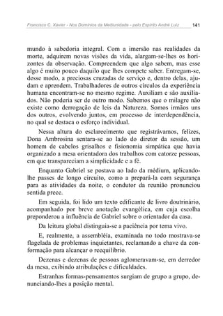 Francisco C. Xavier - Nos Domínios da Mediunidade - pelo Espírito André Luiz 141
mundo à sabedoria integral. Com a imersão nas realidades da
morte, adquirem novas visões da vida, alargam-se-lhes os hori-
zontes da observação. Compreendem que algo sabem, mas esse
algo é muito pouco daquilo que lhes compete saber. Entregam-se,
desse modo, a preciosas cruzadas de serviço e, dentro delas, aju-
dam e aprendem. Trabalhadores de outros círculos da experiência
humana encontram-se no mesmo regime. Auxiliam e são auxilia-
dos. Não poderia ser de outro modo. Sabemos que o milagre não
existe como derrogação de leis da Natureza. Somos irmãos uns
dos outros, evolvendo juntos, em processo de interdependência,
no qual se destaca o esforço individual.
Nessa altura do esclarecimento que registrávamos, felizes,
Dona Ambrosina sentara-se ao lado do diretor da sessão, um
homem de cabelos grisalhos e fisionomia simpática que havia
organizado a mesa orientadora dos trabalhos com catorze pessoas,
em que transpareciam a simplicidade e a fé.
Enquanto Gabriel se postava ao lado da médium, aplicando-
lhe passes de longo circuito, como a prepará-la com segurança
para as atividades da noite, o condutor da reunião pronunciou
sentida prece.
Em seguida, foi lido um texto edificante de livro doutrinário,
acompanhado por breve anotação evangélica, em cuja escolha
preponderou a influência de Gabriel sobre o orientador da casa.
Da leitura global distinguia-se a paciência por tema vivo.
E, realmente, a assembléia, examinada no todo mostrava-se
flagelada de problemas inquietantes, reclamando a chave da con-
formação para alcançar o reequilíbrio.
Dezenas e dezenas de pessoas aglomeravam-se, em derredor
da mesa, exibindo atribulações e dificuldades.
Estranhas formas-pensamentos surgiam de grupo a grupo, de-
nunciando-lhes a posição mental.
 