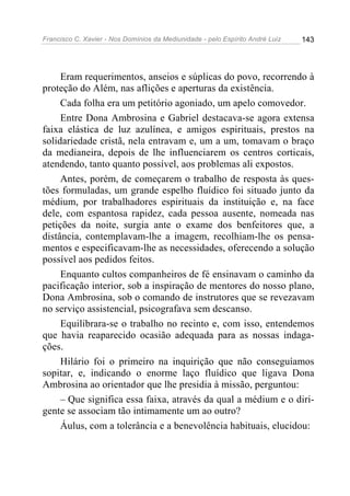 Francisco C. Xavier - Nos Domínios da Mediunidade - pelo Espírito André Luiz 143
Eram requerimentos, anseios e súplicas do povo, recorrendo à
proteção do Além, nas aflições e aperturas da existência.
Cada folha era um petitório agoniado, um apelo comovedor.
Entre Dona Ambrosina e Gabriel destacava-se agora extensa
faixa elástica de luz azulínea, e amigos espirituais, prestos na
solidariedade cristã, nela entravam e, um a um, tomavam o braço
da medianeira, depois de lhe influenciarem os centros corticais,
atendendo, tanto quanto possível, aos problemas ali expostos.
Antes, porém, de começarem o trabalho de resposta às ques-
tões formuladas, um grande espelho fluídico foi situado junto da
médium, por trabalhadores espirituais da instituição e, na face
dele, com espantosa rapidez, cada pessoa ausente, nomeada nas
petições da noite, surgia ante o exame dos benfeitores que, a
distância, contemplavam-lhe a imagem, recolhiam-lhe os pensa-
mentos e especificavam-lhe as necessidades, oferecendo a solução
possível aos pedidos feitos.
Enquanto cultos companheiros de fé ensinavam o caminho da
pacificação interior, sob a inspiração de mentores do nosso plano,
Dona Ambrosina, sob o comando de instrutores que se revezavam
no serviço assistencial, psicografava sem descanso.
Equilibrara-se o trabalho no recinto e, com isso, entendemos
que havia reaparecido ocasião adequada para as nossas indaga-
ções.
Hilário foi o primeiro na inquirição que não conseguíamos
sopitar, e, indicando o enorme laço fluídico que ligava Dona
Ambrosina ao orientador que lhe presidia à missão, perguntou:
– Que significa essa faixa, através da qual a médium e o diri-
gente se associam tão intimamente um ao outro?
Áulus, com a tolerância e a benevolência habituais, elucidou:
 
