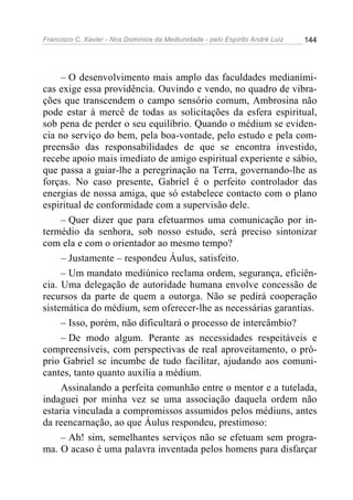 Francisco C. Xavier - Nos Domínios da Mediunidade - pelo Espírito André Luiz 144
– O desenvolvimento mais amplo das faculdades medianími-
cas exige essa providência. Ouvindo e vendo, no quadro de vibra-
ções que transcendem o campo sensório comum, Ambrosina não
pode estar à mercê de todas as solicitações da esfera espiritual,
sob pena de perder o seu equilíbrio. Quando o médium se eviden-
cia no serviço do bem, pela boa-vontade, pelo estudo e pela com-
preensão das responsabilidades de que se encontra investido,
recebe apoio mais imediato de amigo espiritual experiente e sábio,
que passa a guiar-lhe a peregrinação na Terra, governando-lhe as
forças. No caso presente, Gabriel é o perfeito controlador das
energias de nossa amiga, que só estabelece contacto com o plano
espiritual de conformidade com a supervisão dele.
– Quer dizer que para efetuarmos uma comunicação por in-
termédio da senhora, sob nosso estudo, será preciso sintonizar
com ela e com o orientador ao mesmo tempo?
– Justamente – respondeu Áulus, satisfeito.
– Um mandato mediúnico reclama ordem, segurança, eficiên-
cia. Uma delegação de autoridade humana envolve concessão de
recursos da parte de quem a outorga. Não se pedirá cooperação
sistemática do médium, sem oferecer-lhe as necessárias garantias.
– Isso, porém, não dificultará o processo de intercâmbio?
– De modo algum. Perante as necessidades respeitáveis e
compreensíveis, com perspectivas de real aproveitamento, o pró-
prio Gabriel se incumbe de tudo facilitar, ajudando aos comuni-
cantes, tanto quanto auxilia a médium.
Assinalando a perfeita comunhão entre o mentor e a tutelada,
indaguei por minha vez se uma associação daquela ordem não
estaria vinculada a compromissos assumidos pelos médiuns, antes
da reencarnação, ao que Áulus respondeu, prestimoso:
– Ah! sim, semelhantes serviços não se efetuam sem progra-
ma. O acaso é uma palavra inventada pelos homens para disfarçar
 