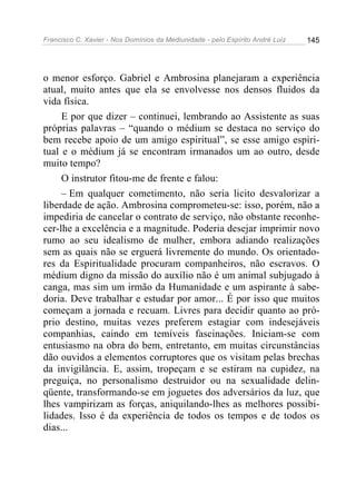 Francisco C. Xavier - Nos Domínios da Mediunidade - pelo Espírito André Luiz 145
o menor esforço. Gabriel e Ambrosina planejaram a experiência
atual, muito antes que ela se envolvesse nos densos fluidos da
vida física.
E por que dizer – continuei, lembrando ao Assistente as suas
próprias palavras – “quando o médium se destaca no serviço do
bem recebe apoio de um amigo espiritual”, se esse amigo espiri-
tual e o médium já se encontram irmanados um ao outro, desde
muito tempo?
O instrutor fitou-me de frente e falou:
– Em qualquer cometimento, não seria licito desvalorizar a
liberdade de ação. Ambrosina comprometeu-se: isso, porém, não a
impediria de cancelar o contrato de serviço, não obstante reconhe-
cer-lhe a excelência e a magnitude. Poderia desejar imprimir novo
rumo ao seu idealismo de mulher, embora adiando realizações
sem as quais não se erguerá livremente do mundo. Os orientado-
res da Espiritualidade procuram companheiros, não escravos. O
médium digno da missão do auxílio não é um animal subjugado à
canga, mas sim um irmão da Humanidade e um aspirante à sabe-
doria. Deve trabalhar e estudar por amor... É por isso que muitos
começam a jornada e recuam. Livres para decidir quanto ao pró-
prio destino, muitas vezes preferem estagiar com indesejáveis
companhias, caindo em temíveis fascinações. Iniciam-se com
entusiasmo na obra do bem, entretanto, em muitas circunstâncias
dão ouvidos a elementos corruptores que os visitam pelas brechas
da invigilância. E, assim, tropeçam e se estiram na cupidez, na
preguiça, no personalismo destruidor ou na sexualidade delin-
qüente, transformando-se em joguetes dos adversários da luz, que
lhes vampirizam as forças, aniquilando-lhes as melhores possibi-
lidades. Isso é da experiência de todos os tempos e de todos os
dias...
 