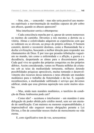 Francisco C. Xavier - Nos Domínios da Mediunidade - pelo Espírito André Luiz 146
– Sim, sim... – concordei – mas não seria possível aos mento-
res espirituais a movimentação de medidas capazes de pôr cobro
aos abusos, quando os abusos aparecem?
Meu interlocutor sorriu e obtemperou:
– Cada consciência marcha por si, apesar de serem numerosos
os mestres do caminho. Devemos a nós mesmos a derrota ou a
vitória. Almas e coletividades adquirem as experiências com que
se redimem ou se elevam, ao preço do próprio esforço. O homem
constrói, destrói e reconstrói destinos, como a Humanidade faz e
desfaz civilizações, buscando a melhor direção para responder aos
chamamentos de Deus. É por isso que pesadas tribulações vaguei-
am no mundo, tais como a enfermidade e a aflição, a guerra e a
decadência, despertando as almas para o discernimento justo.
Cada qual vive no quadro das próprias conquistas ou dos próprios
débitos. Assim considerando, vemos no Planeta milhões de criatu-
ras sob as teias da mediunidade torturante, milhares detendo
possibilidades psíquicas apreciáveis, muitas tentando o desenvol-
vimento dos recursos dessa natureza e raras obtendo um mandato
mediúnico para o trabalho da fraternidade e da luz. E, segundo
reconhecemos, a mediunidade sublimada é serviço que devemos
edificar, ainda que essa gloriosa aquisição nos custe muitos sécu-
los.
– Mas, ainda num mandato mediúnico, o tarefeiro da condi-
ção de Dona Ambrosina pode cair?
– Como não? – acentuou o interlocutor – um mandato é uma
delegação de poder obtida pelo crédito moral, sem ser um atesta-
do de santificação. Com maiores ou menores responsabilidades, é
imprescindível não esquecer nossas obrigações perante a Lei
Divina, a fim de consolidar nossos títulos de merecimento na vida
eterna.
E, com significativo tom de voz, acrescentou:
 