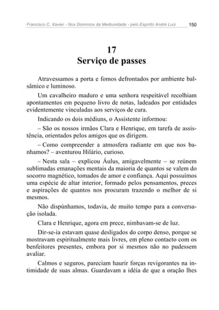 Francisco C. Xavier - Nos Domínios da Mediunidade - pelo Espírito André Luiz 150
17
Serviço de passes
Atravessamos a porta e fomos defrontados por ambiente bal-
sâmico e luminoso.
Um cavalheiro maduro e uma senhora respeitável recolhiam
apontamentos em pequeno livro de notas, ladeados por entidades
evidentemente vinculadas aos serviços de cura.
Indicando os dois médiuns, o Assistente informou:
– São os nossos irmãos Clara e Henrique, em tarefa de assis-
tência, orientados pelos amigos que os dirigem.
– Como compreender a atmosfera radiante em que nos ba-
nhamos? – aventurou Hilário, curioso.
– Nesta sala – explicou Áulus, amigavelmente – se reúnem
sublimadas emanações mentais da maioria de quantos se valem do
socorro magnético, tomados de amor e confiança. Aqui possuímos
uma espécie de altar interior, formado pelos pensamentos, preces
e aspirações de quantos nos procuram trazendo o melhor de si
mesmos.
Não dispúnhamos, todavia, de muito tempo para a conversa-
ção isolada.
Clara e Henrique, agora em prece, nimbavam-se de luz.
Dir-se-ia estavam quase desligados do corpo denso, porque se
mostravam espiritualmente mais livres, em pleno contacto com os
benfeitores presentes, embora por si mesmos não no pudessem
avaliar.
Calmos e seguros, pareciam haurir forças revigorantes na in-
timidade de suas almas. Guardavam a idéia de que a oração lhes
 