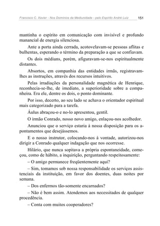 Francisco C. Xavier - Nos Domínios da Mediunidade - pelo Espírito André Luiz 151
mantinha o espírito em comunicação com invisível e profundo
manancial de energia silenciosa.
Ante a porta ainda cerrada, acotovelavam-se pessoas aflitas e
bulhentas, esperando o término da preparação a que se confiavam.
Os dois médiuns, porém, afiguravam-se-nos espiritualmente
distantes.
Absortos, em companhia das entidades irmãs, registravam-
lhes as instruções, através dos recursos intuitivos.
Pelas irradiações da personalidade magnética de Henrique,
reconhecia-se-lhe, de imediato, a superioridade sobre a compa-
nheira. Era ele, dentre os dois, o ponto dominante.
Por isso, decerto, ao seu lado se achava o orientador espiritual
mais categorizado para a tarefa.
Áulus abraçou-o e no-lo apresentou, gentil.
O irmão Conrado, nosso novo amigo, enlaçou-nos acolhedor.
Anunciou que o serviço estaria à nossa disposição para os a-
pontamentos que desejássemos.
E o nosso instrutor, colocando-nos à vontade, autorizou-nos
dirigir a Conrado qualquer indagação que nos ocorresse.
Hilário, que nunca sopitava a própria espontaneidade, come-
çou, como de hábito, a inquirição, perguntando respeitosamente:
– O amigo permanece freqüentemente aqui?
– Sim, tomamos sob nossa responsabilidade os serviços assis-
tenciais da instituição, em favor dos doentes, duas noites por
semana.
– Dos enfermos tão-somente encarnados?
– Não é bem assim. Atendemos aos necessitados de qualquer
procedência.
– Conta com muitos cooperadores?
 