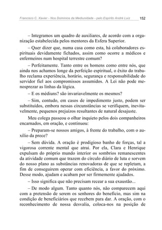 Francisco C. Xavier - Nos Domínios da Mediunidade - pelo Espírito André Luiz 152
– Integramos um quadro de auxiliares, de acordo com a orga-
nização estabelecida pelos mentores da Esfera Superior.
– Quer dizer que, numa casa como esta, há colaboradores es-
pirituais devidamente fichados, assim como ocorre a médicos e
enfermeiros num hospital terrestre comum?
– Perfeitamente. Tanto entre os homens como entre nós, que
ainda nos achamos longe da perfeição espiritual, o êxito do traba-
lho reclama experiência, horário, segurança e responsabilidade do
servidor fiel aos compromissos assumidos. A Lei não pode me-
nosprezar as linhas da lógica.
– E os médiuns? são invariavelmente os mesmos?
– Sim, contudo, em casos de impedimento justo, podem ser
substituídos, embora nessas circunstâncias se verifiquem, inevita-
velmente, pequenos prejuízos resultantes de natural desajuste.
Meu colega passeou o olhar inquieto pelos dois companheiros
encarnados, em oração, e continuou:
– Preparam-se nossos amigos, à frente do trabalho, com o au-
xílio da prece?
– Sem dúvida. A oração é prodigioso banho de forças, tal a
vigorosa corrente mental que atrai. Por ela, Clara e Henrique
expulsam do próprio mundo interior os sombrios remanescentes
da atividade comum que trazem do círculo diário de luta e sorvem
do nosso plano as substâncias renovadoras de que se repletam, a
fim de conseguirem operar com eficiência, a favor do próximo.
Desse modo, ajudam e acabam por ser firmemente ajudados.
– Isso significa que não precisam recear a sua exaustão...
– De modo algum. Tanto quanto nós, não comparecem aqui
com a pretensão de serem os senhores do benefício, mas sim na
condição de beneficiários que recebem para dar. A oração, com o
reconhecimento de nossa desvalia, coloca-nos na posição de
 