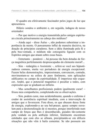 Francisco C. Xavier - Nos Domínios da Mediunidade - pelo Espírito André Luiz 154
O quadro era efetivamente fascinador pelos jogos de luz que
apresentava.
Hilário sondou o ambiente e, em seguida, indagou de nosso
orientador:
– Por que motivo a energia transmitida pelos amigos espiritu-
ais circula primeiramente na cabeça dos médiuns?
– Ainda aqui – disse Áulus –, não podemos subestimar a im-
portância da mente. O pensamento influi de maneira decisiva, na
doação de princípios curadores. Sem a idéia iluminada pela fé e
pela boa-vontade, o médium não conseguiria ligação com os
Espíritos amigos que atuam sobre essas bases.
– Entretanto – ponderei –, há pessoas tão bem dotadas de for-
ça magnética perfeitamente despreocupadas do elemento moral!...
– Sim – redargüiu o Assistente –, refere-se você aos hipnoti-
zadores comuns, muita vez portadores de energia excepcional.
Fazem belas demonstrações, impressionam, convencem, contudo,
movimentam-se na esfera de puro fenômeno, sem aplicações
edificantes no campo da espiritualidade. É imperioso não esque-
cer, André, que o potencial magnético é peculiar a todos, com
expressões que se graduam ao infinito.
– Mas semelhantes profissionais podem igualmente curar! –
frisou meu companheiro, completando-me as observações.
– Sim, podem curar, mas acidentalmente, quando o enfermo é
credor de assistência espiritual imediata, com a intervenção de
amigos que o favorecem. Fora disso, os que abusam dessa fonte
de energia, explorando-a ao seu bel-prazer, quase sempre resva-
lam para a desmoralização de si mesmos, porque interferindo num
campo de forças que lhes é desconhecido, guiados tão-somente
pela vaidade ou pela ambição inferior, fatalmente encontram
entidades que com eles se afinam, precipitando-se em difíceis
situações que não vêm à baila comentar. Se não possuem um
 