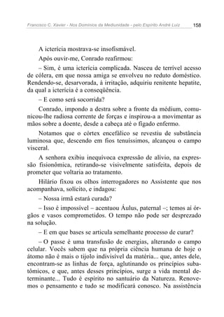 Francisco C. Xavier - Nos Domínios da Mediunidade - pelo Espírito André Luiz 158
A icterícia mostrava-se insofismável.
Após ouvir-me, Conrado reafirmou:
– Sim, é uma icterícia complicada. Nasceu de terrível acesso
de cólera, em que nossa amiga se envolveu no reduto doméstico.
Rendendo-se, desarvorada, à irritação, adquiriu renitente hepatite,
da qual a icterícia é a conseqüência.
– E como será socorrida?
Conrado, impondo a destra sobre a fronte da médium, comu-
nicou-lhe radiosa corrente de forças e inspirou-a a movimentar as
mãos sobre a doente, desde a cabeça até o fígado enfermo.
Notamos que o córtex encefálico se revestiu de substância
luminosa que, descendo em fios tenuíssimos, alcançou o campo
visceral.
A senhora exibiu inequívoca expressão de alívio, na expres-
são fisionômica, retirando-se visivelmente satisfeita, depois de
prometer que voltaria ao tratamento.
Hilário fixou os olhos interrogadores no Assistente que nos
acompanhava, solícito, e indagou:
– Nossa irmã estará curada?
– Isso é impossível – acentuou Áulus, paternal –; temos aí ór-
gãos e vasos comprometidos. O tempo não pode ser desprezado
na solução.
– E em que bases se articula semelhante processo de curar?
– O passe é uma transfusão de energias, alterando o campo
celular. Vocês sabem que na própria ciência humana de hoje o
átomo não é mais o tijolo indivisível da matéria... que, antes dele,
encontram-se as linhas de força, aglutinando os princípios suba-
tômicos, e que, antes desses princípios, surge a vida mental de-
terminante... Tudo é espírito no santuário da Natureza. Renove-
mos o pensamento e tudo se modificará conosco. Na assistência
 
