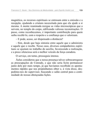 Francisco C. Xavier - Nos Domínios da Mediunidade - pelo Espírito André Luiz 159
magnética, os recursos espirituais se entrosam entre a emissão e a
recepção, ajudando a criatura necessitada para que ela ajude a si
mesma. A mente reanimada reergue as vidas microscópicas que a
servem, no templo do corpo, edificando valiosas reconstruções. O
passe, como reconhecemos, é importante contribuição para quem
saiba recebê-lo, com o respeito e a confiança que o valorizam.
– E pode, acaso, ser dispensado a distância?
– Sim, desde que haja sintonia entre aquele que o administra
e aquele que o recebe. Nesse caso, diversos companheiros espiri-
tuais se ajustam no trabalho do auxílio, favorecendo a realização,
e a prece silenciosa será o melhor veículo da força curadora.
O serviço, em torno, prosseguia intenso.
Áulus considerou que a nossa presença talvez sobrecarregasse
as preocupações de Conrado, e que não seria lícito permanecer
junto dele por mais tempo, já que havíamos recolhido os aponta-
mentos rápidos que nos propúnhamos obter e, à vista disso, des-
pedimo-nos do supervisor, buscando o salão central para a conti-
nuidade de nossas abençoadas lições.
 