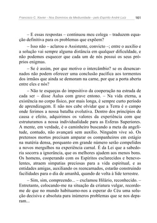 Francisco C. Xavier - Nos Domínios da Mediunidade - pelo Espírito André Luiz 161
– E essas respostas – continuou meu colega – traduzem equa-
ção definitiva para os problemas que expõem?
– Isso não – aclarou o Assistente, convicto –; entre o auxílio e
a solução vai sempre alguma distância em qualquer dificuldade, e
não podemos esquecer que cada um de nós possui os seus pró-
prios enigmas.
– Se é assim, por que motivo o intercâmbio? se os desencar-
nados não podem oferecer uma conclusão pacífica aos tormentos
dos irmãos que ainda se demoram na carne, por que a porta aberta
entre eles e nós?
– Não te esqueças do impositivo da cooperação na estrada de
cada ser – disse Áulus com grave entono. – Na vida eterna, a
existência no corpo físico, por mais longa, é sempre curto período
de aprendizagem. E não nos cabe olvidar que a Terra é o campo
onde ferimos a nossa batalha evolutiva. Dentro dos princípios de
causa e efeito, adquirimos os valores da experiência com que
estruturamos a nossa individualidade para as Esferas Superiores.
A mente, em verdade, é o caminheiro buscando a meta da angeli-
tude, contudo, não avançará sem auxílio. Ninguém vive só. Os
pretensos mortos precisam amparar os companheiros em estágio
na matéria densa, porquanto em grande número serão compelidos
a novos mergulhos na experiência carnal. É da Lei que a sabedo-
ria socorra a ignorância, que os melhores ajudem aos menos bons.
Os homens, cooperando com os Espíritos esclarecidos e benevo-
lentes, atraem simpatias preciosas para a vida espiritual, e as
entidades amigas, auxiliando os reencarnados, estarão construindo
facilidades para o dia de amanhã, quando de volta à lide terrestre.
– Sim, sim, compreendo... – exclamou Hilário, reconhecido. –
Entretanto, colocando-me na situação da criatura vulgar, recordo-
me de que no mundo habituamo-nos a esperar do Céu uma solu-
ção decisiva e absoluta para inúmeros problemas que se nos depa-
ram...
 