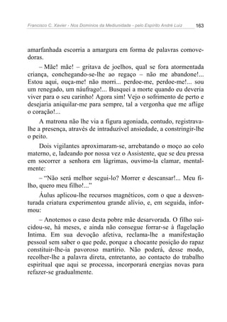 Francisco C. Xavier - Nos Domínios da Mediunidade - pelo Espírito André Luiz 163
amarfanhada escorria a amargura em forma de palavras comove-
doras.
– Mãe! mãe! – gritava de joelhos, qual se fora atormentada
criança, conchegando-se-lhe ao regaço – não me abandone!...
Estou aqui, ouça-me! não morri... perdoe-me, perdoe-me!... sou
um renegado, um náufrago!... Busquei a morte quando eu deveria
viver para o seu carinho! Agora sim! Vejo o sofrimento de perto e
desejaria aniquilar-me para sempre, tal a vergonha que me aflige
o coração!...
A matrona não lhe via a figura agoniada, contudo, registrava-
lhe a presença, através de intraduzível ansiedade, a constringir-lhe
o peito.
Dois vigilantes aproximaram-se, arrebatando o moço ao colo
materno, e, ladeando por nossa vez o Assistente, que se deu pressa
em socorrer a senhora em lágrimas, ouvimo-la clamar, mental-
mente:
– “Não será melhor segui-lo? Morrer e descansar!... Meu fi-
lho, quero meu filho!...”
Áulus aplicou-lhe recursos magnéticos, com o que a desven-
turada criatura experimentou grande alívio, e, em seguida, infor-
mou:
– Anotemos o caso desta pobre mãe desarvorada. O filho sui-
cidou-se, há meses, e ainda não consegue forrar-se à flagelação
Intima. Em sua devoção afetiva, reclama-lhe a manifestação
pessoal sem saber o que pede, porque a chocante posição do rapaz
constituir-lhe-ia pavoroso martírio. Não poderá, desse modo,
recolher-lhe a palavra direta, entretanto, ao contacto do trabalho
espiritual que aqui se processa, incorporará energias novas para
refazer-se gradualmente.
 