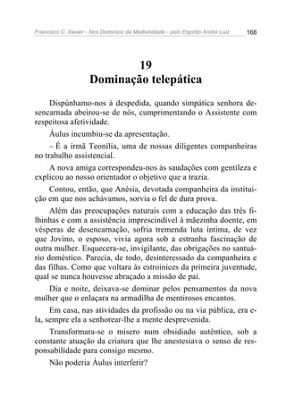 Francisco C. Xavier - Nos Domínios da Mediunidade - pelo Espírito André Luiz 168
19
Dominação telepática
Dispúnhamo-nos à despedida, quando simpática senhora de-
sencarnada abeirou-se de nós, cumprimentando o Assistente com
respeitosa afetividade.
Áulus incumbiu-se da apresentação.
– É a irmã Teonília, uma de nossas diligentes companheiras
no trabalho assistencial.
A nova amiga correspondeu-nos às saudações com gentileza e
explicou ao nosso orientador o objetivo que a trazia.
Contou, então, que Anésia, devotada companheira da institui-
ção em que nos achávamos, sorvia o fel de dura prova.
Além das preocupações naturais com a educação das três fi-
lhinhas e com a assistência imprescindível à mãezinha doente, em
vésperas de desencarnação, sofria tremenda luta íntima, de vez
que Jovino, o esposo, vivia agora sob a estranha fascinação de
outra mulher. Esquecera-se, invigilante, das obrigações no santuá-
rio doméstico. Parecia, de todo, desinteressado da companheira e
das filhas. Como que voltara às estroinices da primeira juventude,
qual se nunca houvesse abraçado a missão de pai.
Dia e noite, deixava-se dominar pelos pensamentos da nova
mulher que o enlaçara na armadilha de mentirosos encantos.
Em casa, nas atividades da profissão ou na via pública, era e-
la, sempre ela a senhorear-lhe a mente desprevenida.
Transformara-se o mísero num obsidiado autêntico, sob a
constante atuação da criatura que lhe anestesiava o senso de res-
ponsabilidade para consigo mesmo.
Não poderia Áulus interferir?
 