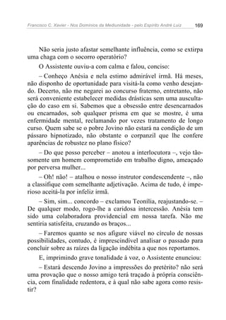 Francisco C. Xavier - Nos Domínios da Mediunidade - pelo Espírito André Luiz 169
Não seria justo afastar semelhante influência, como se extirpa
uma chaga com o socorro operatório?
O Assistente ouviu-a com calma e falou, conciso:
– Conheço Anésia e nela estimo admirável irmã. Há meses,
não disponho de oportunidade para visitá-la como venho desejan-
do. Decerto, não me negarei ao concurso fraterno, entretanto, não
será conveniente estabelecer medidas drásticas sem uma ausculta-
ção do caso em si. Sabemos que a obsessão entre desencarnados
ou encarnados, sob qualquer prisma em que se mostre, é uma
enfermidade mental, reclamando por vezes tratamento de longo
curso. Quem sabe se o pobre Jovino não estará na condição de um
pássaro hipnotizado, não obstante o corpanzil que lhe confere
aparências de robustez no plano físico?
– Do que posso perceber – anotou a interlocutora –, vejo tão-
somente um homem comprometido em trabalho digno, ameaçado
por perversa mulher...
– Oh! não! – atalhou o nosso instrutor condescendente –, não
a classifique com semelhante adjetivação. Acima de tudo, é impe-
rioso aceitá-la por infeliz irmã.
– Sim, sim... concordo – exclamou Teonília, reajustando-se. –
De qualquer modo, rogo-lhe a caridosa intercessão. Anésia tem
sido uma colaboradora providencial em nossa tarefa. Não me
sentiria satisfeita, cruzando os braços...
– Faremos quanto se nos afigure viável no círculo de nossas
possibilidades, contudo, é imprescindível analisar o passado para
concluir sobre as raízes da ligação indébita a que nos reportamos.
E, imprimindo grave tonalidade à voz, o Assistente enunciou:
– Estará descendo Jovino a impressões do pretérito? não será
uma provação que o nosso amigo terá traçado à própria consciên-
cia, com finalidade redentora, e à qual não sabe agora como resis-
tir?
 