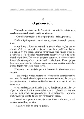 Francisco C. Xavier - Nos Domínios da Mediunidade - pelo Espírito André Luiz 17
2
O psicoscópio
Tornando ao convívio do Assistente, na noite imediata, dele
recebemos o acolhimento gentil da véspera.
– Creio haver traçado o nosso programa – falou, paternal.
Finda a ligeira pausa em que nos registrava a atenção, prosse-
guiu:
– Admito que devamos centralizar nossas observações em re-
duzido núcleo, onde melhor dispomos do fator qualidade. Temos
um grupo de dez companheiros encarnados, com quatro médiuns
detentores de faculdades regularmente desenvolvidas e de lastro
moral respeitável. Trata-se de pequeno conjunto, a serviço de uma
instituição consagrada ao nosso ideal cristianizante. Desse grupo-
base ser-nos-á possível alongar apontamentos e coletar anotações
que se façam valiosas à nossa tarefa.
Fitou-nos com bondade por um instante de silêncio e acres-
centou:
– Isso porque vocês pretendem especializar conhecimentos,
em torno da mediunidade, apenas no círculo terrestre, de vez que
em nosso campo de ação espiritual o assunto seria muito menos
complexo.
– Sim esclarecemos Hilário e eu –, desejávamos auxiliar, de
algum modo, os irmãos encarnados, na execução de serviços em
que se mostravam comprometidos. A oportunidade, por esse
motivo, surgia diante de nós por verdadeira bênção.
Decorridos alguns minutos de entendimento afetuoso, o ori-
entador convidou, solícito:
– Sigamos. Não há tempo a perder.
 