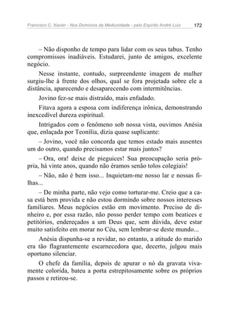 Francisco C. Xavier - Nos Domínios da Mediunidade - pelo Espírito André Luiz 172
– Não disponho de tempo para lidar com os seus tabus. Tenho
compromissos inadiáveis. Estudarei, junto de amigos, excelente
negócio.
Nesse instante, contudo, surpreendente imagem de mulher
surgiu-lhe à frente dos olhos, qual se fora projetada sobre ele a
distância, aparecendo e desaparecendo com intermitências.
Jovino fez-se mais distraído, mais enfadado.
Fitava agora a esposa com indiferença irônica, demonstrando
inexcedível dureza espiritual.
Intrigados com o fenômeno sob nossa vista, ouvimos Anésia
que, enlaçada por Teonília, dizia quase suplicante:
– Jovino, você não concorda que temos estado mais ausentes
um do outro, quando precisamos estar mais juntos?
– Ora, ora! deixe de pieguices! Sua preocupação seria pró-
pria, há vinte anos, quando não éramos senão tolos colegiais!
– Não, não é bem isso... Inquietam-me nosso lar e nossas fi-
lhas...
– De minha parte, não vejo como torturar-me. Creio que a ca-
sa está bem provida e não estou dormindo sobre nossos interesses
familiares. Meus negócios estão em movimento. Preciso de di-
nheiro e, por essa razão, não posso perder tempo com beatices e
petitórios, endereçados a um Deus que, sem dúvida, deve estar
muito satisfeito em morar no Céu, sem lembrar-se deste mundo...
Anésia dispunha-se a revidar, no entanto, a atitude do marido
era tão flagrantemente escarnecedora que, decerto, julgou mais
oportuno silenciar.
O chefe da família, depois de apurar o nó da gravata viva-
mente colorida, bateu a porta estrepitosamente sobre os próprios
passos e retirou-se.
 
