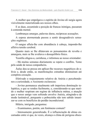 Francisco C. Xavier - Nos Domínios da Mediunidade - pelo Espírito André Luiz 174
A mulher que empolgava o espírito de Jovino ali surgia agora
visivelmente materializada aos nossos olhos.
E as duas, assumindo a posição de francas inimigas, passaram
à contenda mental.
Lembranças amargas, palavras duras, recíprocas acusações.
A esposa atormentada passou a sentir desagradáveis sensa-
ções orgânicas.
O sangue afluía-lhe com abundância à cabeça, impondo-lhe
aflitiva tensão cerebral.
Quanto mais se lhe dilatavam os pensamentos de revolta e
amargura, mais se lhe avultava o desequilíbrio físico.
Teonília afagou-a, carinhosa, e informou ao nosso orientador:
– Há muitas semanas diariamente se repete o conflito. Temo
pela saúde de nossa companheira.
Áulus deu-se pressa em aplicar-lhe recursos magnéticos de a-
lívio e, desde então, as manifestações estranhas diminuíram até
completa cessação.
Efetivado o reajustamento relativo de Anésia e percebendo-
nos a curiosidade, o Assistente esclareceu:
– Jovino permanece atualmente sob imperiosa dominação te-
lepática, a que se rendeu facilmente, e, considerando-se que mari-
do e mulher respiram em regime de influência mútua, a atuação
que o nosso amigo vem sofrendo envolve Anésia, atingindo-a de
modo lastimável, porquanto a pobrezinha não tem sabido imuni-
zar-se com os benefícios do perdão incondicional.
Hilário, intrigado, perguntou:
– Examinamos, porém, um fenômeno comum?
– Intensamente generalizado. É a influenciação de almas en-
carnadas entre si que, às vezes, alcança o clima de perigosa obses-
 