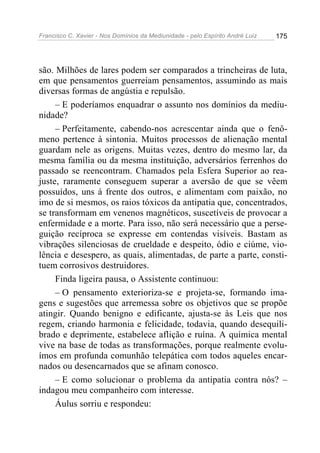 Francisco C. Xavier - Nos Domínios da Mediunidade - pelo Espírito André Luiz 175
são. Milhões de lares podem ser comparados a trincheiras de luta,
em que pensamentos guerreiam pensamentos, assumindo as mais
diversas formas de angústia e repulsão.
– E poderíamos enquadrar o assunto nos domínios da mediu-
nidade?
– Perfeitamente, cabendo-nos acrescentar ainda que o fenô-
meno pertence à sintonia. Muitos processos de alienação mental
guardam nele as origens. Muitas vezes, dentro do mesmo lar, da
mesma família ou da mesma instituição, adversários ferrenhos do
passado se reencontram. Chamados pela Esfera Superior ao rea-
juste, raramente conseguem superar a aversão de que se vêem
possuídos, uns à frente dos outros, e alimentam com paixão, no
imo de si mesmos, os raios tóxicos da antipatia que, concentrados,
se transformam em venenos magnéticos, suscetíveis de provocar a
enfermidade e a morte. Para isso, não será necessário que a perse-
guição recíproca se expresse em contendas visíveis. Bastam as
vibrações silenciosas de crueldade e despeito, ódio e ciúme, vio-
lência e desespero, as quais, alimentadas, de parte a parte, consti-
tuem corrosivos destruidores.
Finda ligeira pausa, o Assistente continuou:
– O pensamento exterioriza-se e projeta-se, formando ima-
gens e sugestões que arremessa sobre os objetivos que se propõe
atingir. Quando benigno e edificante, ajusta-se às Leis que nos
regem, criando harmonia e felicidade, todavia, quando desequili-
brado e deprimente, estabelece aflição e ruína. A química mental
vive na base de todas as transformações, porque realmente evolu-
ímos em profunda comunhão telepática com todos aqueles encar-
nados ou desencarnados que se afinam conosco.
– E como solucionar o problema da antipatia contra nós? –
indagou meu companheiro com interesse.
Áulus sorriu e respondeu:
 