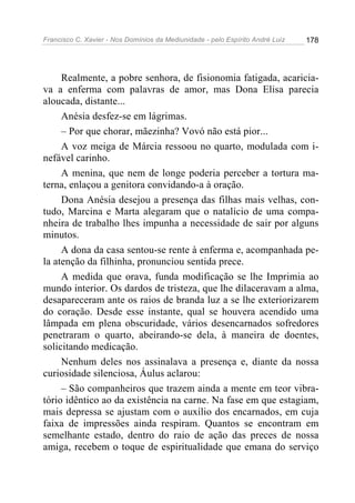 Francisco C. Xavier - Nos Domínios da Mediunidade - pelo Espírito André Luiz 178
Realmente, a pobre senhora, de fisionomia fatigada, acaricia-
va a enferma com palavras de amor, mas Dona Elisa parecia
aloucada, distante...
Anésia desfez-se em lágrimas.
– Por que chorar, mãezinha? Vovó não está pior...
A voz meiga de Márcia ressoou no quarto, modulada com i-
nefável carinho.
A menina, que nem de longe poderia perceber a tortura ma-
terna, enlaçou a genitora convidando-a à oração.
Dona Anésia desejou a presença das filhas mais velhas, con-
tudo, Marcina e Marta alegaram que o natalício de uma compa-
nheira de trabalho lhes impunha a necessidade de sair por alguns
minutos.
A dona da casa sentou-se rente à enferma e, acompanhada pe-
la atenção da filhinha, pronunciou sentida prece.
A medida que orava, funda modificação se lhe Imprimia ao
mundo interior. Os dardos de tristeza, que lhe dilaceravam a alma,
desapareceram ante os raios de branda luz a se lhe exteriorizarem
do coração. Desde esse instante, qual se houvera acendido uma
lâmpada em plena obscuridade, vários desencarnados sofredores
penetraram o quarto, abeirando-se dela, à maneira de doentes,
solicitando medicação.
Nenhum deles nos assinalava a presença e, diante da nossa
curiosidade silenciosa, Áulus aclarou:
– São companheiros que trazem ainda a mente em teor vibra-
tório idêntico ao da existência na carne. Na fase em que estagiam,
mais depressa se ajustam com o auxílio dos encarnados, em cuja
faixa de impressões ainda respiram. Quantos se encontram em
semelhante estado, dentro do raio de ação das preces de nossa
amiga, recebem o toque de espiritualidade que emana do serviço
 