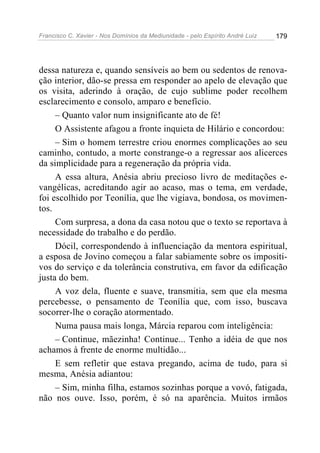 Francisco C. Xavier - Nos Domínios da Mediunidade - pelo Espírito André Luiz 179
dessa natureza e, quando sensíveis ao bem ou sedentos de renova-
ção interior, dão-se pressa em responder ao apelo de elevação que
os visita, aderindo à oração, de cujo sublime poder recolhem
esclarecimento e consolo, amparo e benefício.
– Quanto valor num insignificante ato de fé!
O Assistente afagou a fronte inquieta de Hilário e concordou:
– Sim o homem terrestre criou enormes complicações ao seu
caminho, contudo, a morte constrange-o a regressar aos alicerces
da simplicidade para a regeneração da própria vida.
A essa altura, Anésia abriu precioso livro de meditações e-
vangélicas, acreditando agir ao acaso, mas o tema, em verdade,
foi escolhido por Teonília, que lhe vigiava, bondosa, os movimen-
tos.
Com surpresa, a dona da casa notou que o texto se reportava à
necessidade do trabalho e do perdão.
Dócil, correspondendo à influenciação da mentora espiritual,
a esposa de Jovino começou a falar sabiamente sobre os impositi-
vos do serviço e da tolerância construtiva, em favor da edificação
justa do bem.
A voz dela, fluente e suave, transmitia, sem que ela mesma
percebesse, o pensamento de Teonília que, com isso, buscava
socorrer-lhe o coração atormentado.
Numa pausa mais longa, Márcia reparou com inteligência:
– Continue, mãezinha! Continue... Tenho a idéia de que nos
achamos à frente de enorme multidão...
E sem refletir que estava pregando, acima de tudo, para si
mesma, Anésia adiantou:
– Sim, minha filha, estamos sozinhas porque a vovó, fatigada,
não nos ouve. Isso, porém, é só na aparência. Muitos irmãos
 