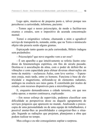 Francisco C. Xavier - Nos Domínios da Mediunidade - pelo Espírito André Luiz 18
Logo após, muniu-se de pequena pasta e, talvez porque nos
percebesse a curiosidade, informou, paciente:
– Temos aqui o nosso psicoscópio, de modo a facilitar-nos
exames e estudos, sem o impositivo de acurada concentração
mental.
Tomei o enigmático volume, chamando a mim o agradável
serviço de transportá-lo, notando, então, que na Terra o minúsculo
objeto não pesaria senão alguns gramas.
Espicaçado tanto quanto eu pela curiosidade, Hilário indagou
sem preâmbulos:
– Psicoscópio? que novo engenho vem a ser esse?
– É um aparelho a que intuitivamente se referiu ilustre estu-
dioso da fenomenologia espirítica, em fins do século passado.
Destina-se à auscultação da alma, com o poder de definir-lhe as
vibrações e com capacidade para efetuar diversas observações em
torno da matéria – esclareceu Áulus, com leve sorriso. – Espera-
mos esteja, mais tarde, entre os homens. Funciona à base de ele-
tricidade e magnetismo, utilizando-se de elementos radiantes,
análogos na essência aos raios gama. É constituído por óculos de
estudo, com recursos disponíveis para a microfotografia.
E, enquanto demandávamos a cidade terrestre, em que nos
cabia operar, o mentor continuava, explicando:
– Em nosso esforço de supervisão, podemos classificar sem
dificuldade as perspectivas desse ou daquele agrupamento de
serviços psíquicos que aparecem no mundo. Analisando a psicos-
copia de uma personalidade ou de uma equipe de trabalhadores, é
possível anotar-lhes as possibilidades e categorizar-lhes a situa-
ção. Segundo as radiações que projetam, planejamos a obra que
podem realizar no tempo.
Meu colega e eu não conseguíamos sopitar a surpresa.
 