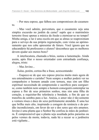 Francisco C. Xavier - Nos Domínios da Mediunidade - pelo Espírito André Luiz 182
– Por meu esposo, que falhou aos compromissos do casamen-
to.
– Mas você admite, porventura, que o casamento seja uma
simples excursão no jardim da carne? supôs que o matrimônio
terrestre fosse apenas a música da ilusão a eternizar-se no tempo?
Minha amiga, o lar é uma escola em que as almas se reaproximam
para o serviço da sua própria regeneração, com vistas ao aprimo-
ramento que nos cabe apresentar de futuro. Você ignora que no
educandário há professores e alunos? desconhece que os melhores
devem ajudar aos menos bons?
A interlocutora, chamada a brios, sustou a lamentação. Ainda
assim, após fitar o nosso orientador com entranhada confiança,
alegou, triste:
– Mas Jovino...
Áulus, porém, cortou-lhe a frase, acrescentando:
– Esquece-se de que seu esposo precisa muito mais agora de
seu entendimento e carinho? Nem sempre a mulher poderá ver no
companheiro o homem amado com ternura, mas sim um filho
espiritual necessitado de compreensão e sacrifício para soerguer-
se, como também nem sempre o homem conseguirá contemplar na
esposa a flor de seus primeiros sonhos, mas sim uma filha do
coração, a requisitar-lhe tolerância e bondade, a fim de que se
transfira da sombra para a luz. Anésia, o amor não é tão-somente
a ventura rósea e doce do sexo perfeitamente atendido. É uma luz
que brilha mais alto, inspirando a coragem da renúncia e do per-
dão incondicionais, em favor do ser e dos seres que nós amamos.
Jovino é uma planta que o Senhor lhe confiou às mãos de jardinei-
ra. É compreensível que a planta seja assaltada pelos parasitas ou
pelos vermes da morte, todavia, nada há a recear se a jardineira
está vigilante...
 