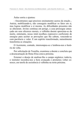 Francisco C. Xavier - Nos Domínios da Mediunidade - pelo Espírito André Luiz 186
Áulus sorriu e ajuntou:
– Encontramos aqui precioso ensinamento acerca da oração...
Anésia, mobilizando-a, não conseguiu modificar os fatos em si,
mas logrou modificar a si mesma. As dificuldades presentes não
se alteraram. Jovino continua em perigo, a casa prossegue amea-
çada em seus alicerces morais, a velhinha doente aproxima-se da
morte, entretanto, nossa irmã recolheu expressivo coeficiente de
energias para aceitar as provações que lhe cabem, vencendo-as
com paciência e valor. E um espírito transformado, naturalmente
transforma as situações.
O Assistente, contudo, interrompeu-se e lembrou-nos o horá-
rio de volta.
Por solicitação de Teonília, examinou a doente e concluiu que
a desencarnação de Dona Elisa estava próxima.
Externei o desejo de analisar-lhe o campo orgânico; todavia,
o instrutor recordou-nos a hora avançada e prometeu voltar co-
nosco, em tarefa de assistência à velhinha na noite próxima.
 