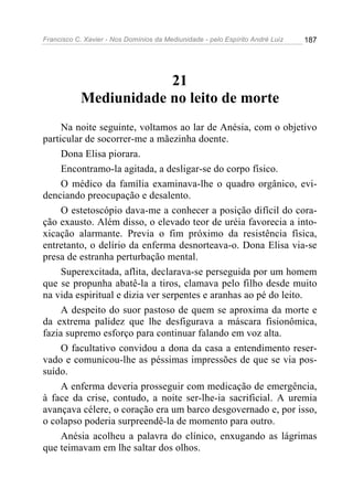Francisco C. Xavier - Nos Domínios da Mediunidade - pelo Espírito André Luiz 187
21
Mediunidade no leito de morte
Na noite seguinte, voltamos ao lar de Anésia, com o objetivo
particular de socorrer-me a mãezinha doente.
Dona Elisa piorara.
Encontramo-la agitada, a desligar-se do corpo físico.
O médico da família examinava-lhe o quadro orgânico, evi-
denciando preocupação e desalento.
O estetoscópio dava-me a conhecer a posição difícil do cora-
ção exausto. Além disso, o elevado teor de uréia favorecia a into-
xicação alarmante. Previa o fim próximo da resistência física,
entretanto, o delírio da enferma desnorteava-o. Dona Elisa via-se
presa de estranha perturbação mental.
Superexcitada, aflita, declarava-se perseguida por um homem
que se propunha abatê-la a tiros, clamava pelo filho desde muito
na vida espiritual e dizia ver serpentes e aranhas ao pé do leito.
A despeito do suor pastoso de quem se aproxima da morte e
da extrema palidez que lhe desfigurava a máscara fisionômica,
fazia supremo esforço para continuar falando em voz alta.
O facultativo convidou a dona da casa a entendimento reser-
vado e comunicou-lhe as péssimas impressões de que se via pos-
suído.
A enferma deveria prosseguir com medicação de emergência,
à face da crise, contudo, a noite ser-lhe-ia sacrificial. A uremia
avançava célere, o coração era um barco desgovernado e, por isso,
o colapso poderia surpreendê-la de momento para outro.
Anésia acolheu a palavra do clínico, enxugando as lágrimas
que teimavam em lhe saltar dos olhos.
 