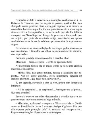 Francisco C. Xavier - Nos Domínios da Mediunidade - pelo Espírito André Luiz 188
Despediu-se dele e colocou-se em oração, confiando-se à in-
fluência de Teonília, que lhe seguia os passos, qual se lhe fora
abnegado nume protetor. Sem conseguir explicar a si mesma a
serenidade balsâmica que lhe tomou gradativamente a alma, aqui-
etou-se entre a fé e a paciência, na certeza de que não lhe faltaria
o amparo do Plano Superior. Longe de perceber a ternura de que
era objeto, por parte da devotada amiga, recebia-lhe os apelos
confortadores em forma de sublimes pensamentos de esperança e
de paz.
Demorou-se na contemplação da anciã que pedia socorro em
voz arrastadiça e fitou-lhe os olhos desmesuradamente abertos,
sem expressão...
Profunda piedade assenhoreou-lhe o carinho filial.
Mãezinha – disse, afetuosa –, sente-se agora melhor?
A interpelada tomou-lhe as mãos, como se fora uma criança
medrosa, e sussurrou:
– Minha filha, não estou melhor, porque o assassino me es-
preita... Não sei como escapar... estou igualmente cercada de
aranhas enormes... que fazer para salvar-me?...
E, em seguida, elevando o tom de voz, gritou com lamentosa
inflexão:
– Ai! as serpentes !... as serpentes!... Ameaçam-me da porta...
Que será de mim?
Escondia o rosto nas mãos descarnadas e debalde tentava er-
guer o corpo, movimentando a cabeça trêmula.
– Mãezinha, acalme-se! – rogava a filha comovida. – Confi-
emos na Providência. Jesus é o nosso Amigo Vigilante. Por que
não esperar pela proteção dele? A senhora vai recuperar-se...
Repare com atenção. Nosso quarto está em paz...
 