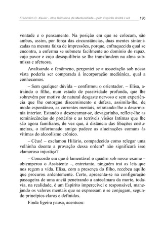 Francisco C. Xavier - Nos Domínios da Mediunidade - pelo Espírito André Luiz 190
vontade e o pensamento. Na posição em que se colocam, são
ambos, assim, por força das circunstâncias, duas mentes sintoni-
zadas na mesma faixa de impressões, porque, enfraquecida qual se
encontra, a enferma se submete facilmente ao domínio do rapaz,
cujo pavor e cujo desequilíbrio se lhe transfundem na alma sub-
missa e afetuosa.
Analisando o fenômeno, perguntei se a associação sob nossa
vista poderia ser comparada à incorporação mediúnica, qual a
conhecemos.
– Sem qualquer dúvida – confirmou o orientador. – Elisa, a-
traindo o filho, num estado de passividade profunda, que lhe
sobrevém por motivo de natural desgaste nervoso e sem experiên-
cia que lhe outorgue discernimento e defesa, assimila-lhe, de
modo espontâneo, as correntes mentais, retratando-lhe a desarmo-
nia interior. Estando a desencarnar-se, devagarinho, reflete-lhe as
reminiscências do pretérito e as terríveis visões Intimas que lhe
são agora familiares, de vez que, à distância das libações costu-
meiras, o infortunado amigo padece as alucinações comuns às
vítimas do alcoolismo crônico.
– Céus! – exclamou Hilário, compadecido como relegar uma
velhinha doente a provação dessa ordem? não significará isso
clamorosa injustiça?
– Concordo em que é lamentável o quadro sob nosso exame –
obtemperou o Assistente –, entretanto, ninguém trai as leis que
nos regem a vida. Elisa, com a presença do filho, recebeu aquilo
que procurou ardentemente. Certo, apresenta-se na configuração
passageira de uma anciã penetrando a antecâmara da morte, toda-
via, na realidade, é um Espírito imperecível e responsável, mane-
jando os valores mentais que se expressam e se conjugam, segun-
do princípios claros e definidos.
Finda ligeira pausa, acentuou:
 