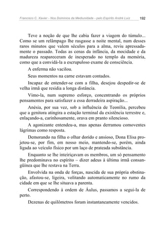 Francisco C. Xavier - Nos Domínios da Mediunidade - pelo Espírito André Luiz 192
Teve a noção de que lhe cabia fazer a viagem do túmulo...
Como se um relâmpago lhe rasgasse a noite mental, num desses
raros minutos que valem séculos para a alma, reviu apressada-
mente o passado. Todas as cenas da infância, da mocidade e da
madureza reapareceram de inesperado no templo da memória,
como que a convidá-la a escrupuloso exame de consciência.
A enferma não vacilou.
Seus momentos na carne estavam contados.
Incapaz de entender-se com a filha, desejou despedir-se de
velha irmã que residia a longa distância.
Vimo-la, num supremo esforço, concentrando os próprios
pensamentos para satisfazer a essa derradeira aspiração...
Anésia, por sua vez, sob a influência de Teonília, percebeu
que a genitora atingira a estação terminal da existência terrestre e,
enlaçando-a, carinhosamente, orava em pranto silencioso.
A agonizante entendeu-a, mas apenas derramou comoventes
lágrimas como resposta.
Demorando na filha o olhar dorido e ansioso, Dona Elisa pro-
jetou-se, por fim, em nosso meio, mantendo-se, porém, ainda
ligada ao veículo físico por um laço de prateada substância.
Enquanto se lhe inteiriçavam os membros, um só pensamento
lhe predominava no espírito – dizer adeus à última irmã consan-
güínea que lhe restava na Terra.
Envolvida na onda de forças, nascida de sua própria obstina-
ção, afastou-se, ligeira, volitando automaticamente no rumo da
cidade em que se lhe situava a parenta.
Correspondendo à ordem de Áulus, passamos a segui-la de
perto.
Dezenas de quilômetros foram instantaneamente vencidos.
 