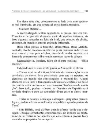 Francisco C. Xavier - Nos Domínios da Mediunidade - pelo Espírito André Luiz 193
Em plena noite alta, colocamo-nos ao lado dela, num aposen-
to mal iluminado, em que venerável anciã dormia tranqüila.
– Matilde! Matilde!...
A recém-chegada tentou despertá-la, à pressa, mas em vão.
Consciente de que não dispunha senão de rápidos instantes, vi-
brou algumas pancadas no leito da irmã, que acordou de chofre,
entrando, de imediato, em sua esfera de influência.
Dona Elisa passou a falar-lhe, atormentada. Dona Matilde,
contudo, não lhe escutava as palavras pelos condutos auditivos do
vaso carnal e sim pelo cérebro, através de ondas mentais, em
forma de pensamentos a lhe remoinharem ao redor da cabeça.
Reerguendo-se, inquieta, falou de si para consigo: – “Elisa
morreu”.
Indicando-nos as duas irmãs juntas, o Assistente explicou:
– Temos aqui uni dos tipos habituais de comunicação nas o-
corrências de morte. Pela persistência com que se repetem, os
cientistas do mundo são constrangidos a examiná-los. Alguns
atribuem esses fatos a transmissões de ondas telepáticas, ao passo
que outros neles encontraram os chamados “fenômenos de moni-
ção”. Isso tudo, porém, reduz-se na Doutrina do Espiritismo à
verdade simples e pura da comunhão direta entre as almas imor-
tais.
– Todas as pessoas, desde que o desejem – perguntou meu co-
lega –, podem efetuar semelhantes despedidas, quando partem da
Terra?
– Sim, Hilário, você diz bem quando afirma “desde que o de-
sejem”, porque semelhantes comunicações, no instante da morte,
somente se realizam por aqueles que concentram a própria força
mental num propósito dessa espécie.
 