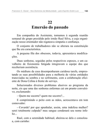 Francisco C. Xavier - Nos Domínios da Mediunidade - pelo Espírito André Luiz 196
22
Emersão do passado
Em companhia do Assistente, tornamos à segunda reunião
semanal do grupo presidido pelo irmão Raul Silva, a cuja organi-
zação nosso orientador não regateava simpatia e confiança.
O conjunto de trabalhadores não se alterara na constituição
que lhe era característica.
A pequena fila dos obsessos, todavia, apresentava modifica-
ções.
Duas senhoras, seguidas pelos respectivos esposos, e um ca-
valheiro de fisionomia fatigada integravam a equipe dos que
receberiam assistência.
Os médiuns da casa desempenharam caridosa tarefa, empres-
tando as suas possibilidades para a melhoria de várias entidades
transviadas na sombra e no sofrimento, com a colaboração efici-
ente de Dona Celina à frente do serviço.
Solucionados diversos problemas alusivos ao programa da
noite, eis que uma das senhoras enfermas cai em pranto convulsi-
vo, exclamando:
– Quem me socorre? quem me socorre?...
E comprimindo o peito com as mãos, acrescentava em tom
comovedor:
– Covarde! por que apunhalar, assim, uma indefesa mulher?
serei totalmente culpada? meu sangue condenará seu nome infe-
liz...
Raul, com a serenidade habitual, abeirou-se dela e consolou-
a, com carinho:
 