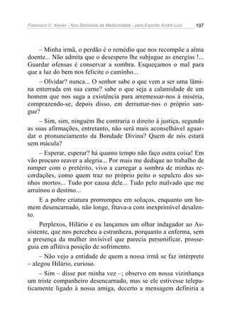 Francisco C. Xavier - Nos Domínios da Mediunidade - pelo Espírito André Luiz 197
– Minha irmã, o perdão é o remédio que nos recompõe a alma
doente... Não admita que o desespero lhe subjugue as energias !...
Guardar ofensas é conservar a sombra. Esqueçamos o mal para
que a luz do bem nos felicite o caminho...
– Olvidar? nunca... O senhor sabe o que vem a ser uma lâmi-
na enterrada em sua carne? sabe o que seja a calamidade de um
homem que nos suga a existência para arremessar-nos à miséria,
comprazendo-se, depois disso, em derramar-nos o próprio san-
gue?
– Sim, sim, ninguém lhe contraria o direito à justiça, segundo
as suas afirmações, entretanto, não será mais aconselhável aguar-
dar o pronunciamento da Bondade Divina? Quem de nós estará
sem mácula?
– Esperar, esperar? há quanto tempo não faço outra coisa! Em
vão procuro reaver a alegria... Por mais me dedique ao trabalho de
romper com o pretérito, vivo a carregar a sombra de minhas re-
cordações, como quem traz no próprio peito o sepulcro dos so-
nhos mortos... Tudo por causa dele... Tudo pelo malvado que me
arruinou o destino...
E a pobre criatura prorrompeu em soluços, enquanto um ho-
mem desencarnado, não longe, fitava-a com inexprimível desalen-
to.
Perplexos, Hilário e eu lançamos um olhar indagador ao As-
sistente, que nos percebeu a estranheza, porquanto a enferma, sem
a presença da mulher invisível que parecia personificar, prosse-
guia em aflitiva posição de sofrimento.
– Não vejo a entidade de quem a nossa irmã se faz intérprete
– alegou Hilário, curioso.
– Sim – disse por minha vez –; observo em nossa vizinhança
um triste companheiro desencarnado, mas se ele estivesse telepa-
ticamente ligado à nossa amiga, decerto a mensagem definiria a
 