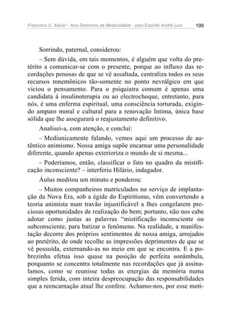 Francisco C. Xavier - Nos Domínios da Mediunidade - pelo Espírito André Luiz 199
Sorrindo, paternal, considerou:
– Sem dúvida, em tais momentos, é alguém que volta do pre-
térito a comunicar-se com o presente, porque ao influxo das re-
cordações penosas de que se vê assaltada, centraliza todos os seus
recursos mnemônicos tão-somente no ponto nevrálgico em que
viciou o pensamento. Para o psiquiatra comum é apenas uma
candidata à insulinoterapia ou ao electrochoque, entretanto, para
nós, é uma enferma espiritual, uma consciência torturada, exigin-
do amparo moral e cultural para a renovação Intima, única base
sólida que lhe assegurará o reajustamento definitivo.
Analisei-a, com atenção, e concluí:
– Mediunicamente falando, vemos aqui um processo de au-
têntico animismo. Nossa amiga supõe encarnar uma personalidade
diferente, quando apenas exterioriza o mundo de si mesma...
– Poderíamos, então, classificar o fato no quadro da mistifi-
cação inconsciente? – interferiu Hilário, indagador.
Áulus meditou um minuto e ponderou:
– Muitos companheiros matriculados no serviço de implanta-
ção da Nova Era, sob a égide do Espiritismo, vêm convertendo a
teoria animista num travão injustificável a lhes congelarem pre-
ciosas oportunidades de realização do bem; portanto, não nos cabe
adotar como justas as palavras “mistificação inconsciente ou
subconsciente, para batizar o fenômeno. Na realidade, a manifes-
tação decorre dos próprios sentimentos de nossa amiga, arrojados
ao pretérito, de onde recolhe as impressões deprimentes de que se
vê possuída, externando-as no meio em que se encontra. E a po-
brezinha efetua isso quase na posição de perfeita sonâmbula,
porquanto se concentra totalmente nas recordações que já assina-
lamos, como se reunisse todas as energias da memória numa
simples ferida, com inteira despreocupação das responsabilidades
que a reencarnação atual lhe confere. Achamo-nos, por esse moti-
 