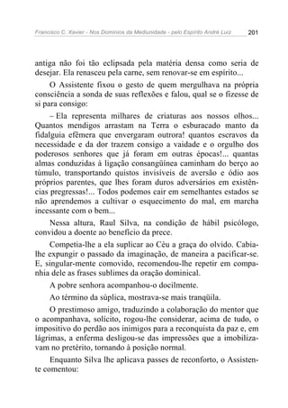 Francisco C. Xavier - Nos Domínios da Mediunidade - pelo Espírito André Luiz 201
antiga não foi tão eclipsada pela matéria densa como seria de
desejar. Ela renasceu pela carne, sem renovar-se em espírito...
O Assistente fixou o gesto de quem mergulhava na própria
consciência a sonda de suas reflexões e falou, qual se o fizesse de
si para consigo:
– Ela representa milhares de criaturas aos nossos olhos...
Quantos mendigos arrastam na Terra o esburacado manto da
fidalguia efêmera que envergaram outrora! quantos escravos da
necessidade e da dor trazem consigo a vaidade e o orgulho dos
poderosos senhores que já foram em outras épocas!... quantas
almas conduzidas à ligação consangüínea caminham do berço ao
túmulo, transportando quistos invisíveis de aversão e ódio aos
próprios parentes, que lhes foram duros adversários em existên-
cias pregressas!... Todos podemos cair em semelhantes estados se
não aprendemos a cultivar o esquecimento do mal, em marcha
incessante com o bem...
Nessa altura, Raul Silva, na condição de hábil psicólogo,
convidou a doente ao benefício da prece.
Competia-lhe a ela suplicar ao Céu a graça do olvido. Cabia-
lhe expungir o passado da imaginação, de maneira a pacificar-se.
E, singular-mente comovido, recomendou-lhe repetir em compa-
nhia dele as frases sublimes da oração dominical.
A pobre senhora acompanhou-o docilmente.
Ao término da súplica, mostrava-se mais tranqüila.
O prestimoso amigo, traduzindo a colaboração do mentor que
o acompanhava, solícito, rogou-lhe considerar, acima de tudo, o
impositivo do perdão aos inimigos para a reconquista da paz e, em
lágrimas, a enferma desligou-se das impressões que a imobiliza-
vam no pretérito, tornando à posição normal.
Enquanto Silva lhe aplicava passes de reconforto, o Assisten-
te comentou:
 