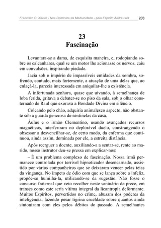 Francisco C. Xavier - Nos Domínios da Mediunidade - pelo Espírito André Luiz 203
23
Fascinação
Levantara-se a dama, de esquisita maneira, e, rodopiando so-
bre os calcanhares, qual se um motor lhe acionasse os nervos, caiu
em convulsões, inspirando piedade.
Jazia sob o império de impassíveis entidades da sombra, so-
frendo, contudo, mais fortemente, a atuação de uma delas que, ao
enlaçá-la, parecia interessada em aniquilar-lhe a existência.
A infortunada senhora, quase que uivando, à semelhança de
loba ferida, gritava a debater-se no piso da sala, sob o olhar cons-
ternado de Raul que exorava a Bondade Divina em silêncio.
Coleando pelo chão, adquiria animalesco aspecto, não obstan-
te sob a guarda generosa de sentinelas da casa.
Áulus e o irmão Clementino, usando avançados recursos
magnéticos, interferiram no deplorável duelo, constrangendo o
obsessor a desvencilhar-se, de certo modo, da enferma que conti-
nuou, ainda assim, dominada por ele, a estreita distância.
Após reerguer a doente, auxiliando-a a sentar-se, rente ao ma-
rido, nosso instrutor deu-se pressa em explicar-nos:
– É um problema complexo de fascinação. Nossa irmã per-
manece controlada por terrível hipnotizador desencarnado, assis-
tido por vários companheiros que se deixaram vencer pelas teias
da vingança. No ímpeto de ódio com que se lança sobre a infeliz,
propõe-se humilhá-la, utilizando-se da sugestão. Não fosse o
concurso fraternal que veio recolher neste santuário de prece, em
transes como este seria vítima integral da licantropia deformante.
Muitos Espíritos, pervertidos no crime, abusam dos poderes da
inteligência, fazendo pesar tigrina crueldade sobre quantos ainda
sintonizam com eles pelos débitos do passado. A semelhantes
 