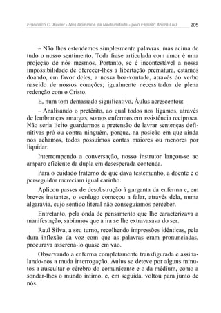 Francisco C. Xavier - Nos Domínios da Mediunidade - pelo Espírito André Luiz 205
– Não lhes estendemos simplesmente palavras, mas acima de
tudo o nosso sentimento. Toda frase articulada com amor é uma
projeção de nós mesmos. Portanto, se é incontestável a nossa
impossibilidade de oferecer-lhes a libertação prematura, estamos
doando, em favor deles, a nossa boa-vontade, através do verbo
nascido de nossos corações, igualmente necessitados de plena
redenção com o Cristo.
E, num tom demasiado significativo, Áulus acrescentou:
– Analisando o pretérito, ao qual todos nos ligamos, através
de lembranças amargas, somos enfermos em assistência recíproca.
Não seria lícito guardarmos a pretensão de lavrar sentenças defi-
nitivas pró ou contra ninguém, porque, na posição em que ainda
nos achamos, todos possuímos contas maiores ou menores por
liquidar.
Interrompendo a conversação, nosso instrutor lançou-se ao
amparo eficiente da dupla em desesperada contenda.
Para o cuidado fraterno de que dava testemunho, a doente e o
perseguidor mereciam igual carinho.
Aplicou passes de desobstrução à garganta da enferma e, em
breves instantes, o verdugo começou a falar, através dela, numa
algaravia, cujo sentido literal não conseguíamos perceber.
Entretanto, pela onda de pensamento que lhe caracterizava a
manifestação, sabíamos que a ira se lhe extravasava do ser.
Raul Silva, a seu turno, recolhendo impressões idênticas, pela
dura inflexão da voz com que as palavras eram pronunciadas,
procurava asserená-lo quase em vão.
Observando a enferma completamente transfigurada e assina-
lando-nos a muda interrogação, Áulus se deteve por alguns minu-
tos a auscultar o cérebro do comunicante e o da médium, como a
sondar-lhes o mundo intimo, e, em seguida, voltou para junto de
nós.
 