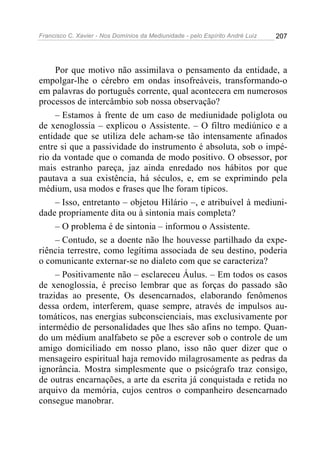 Francisco C. Xavier - Nos Domínios da Mediunidade - pelo Espírito André Luiz 207
Por que motivo não assimilava o pensamento da entidade, a
empolgar-lhe o cérebro em ondas insofreáveis, transformando-o
em palavras do português corrente, qual acontecera em numerosos
processos de intercâmbio sob nossa observação?
– Estamos à frente de um caso de mediunidade poliglota ou
de xenoglossia – explicou o Assistente. – O filtro mediúnico e a
entidade que se utiliza dele acham-se tão intensamente afinados
entre si que a passividade do instrumento é absoluta, sob o impé-
rio da vontade que o comanda de modo positivo. O obsessor, por
mais estranho pareça, jaz ainda enredado nos hábitos por que
pautava a sua existência, há séculos, e, em se exprimindo pela
médium, usa modos e frases que lhe foram típicos.
– Isso, entretanto – objetou Hilário –, e atribuível à mediuni-
dade propriamente dita ou à sintonia mais completa?
– O problema é de sintonia – informou o Assistente.
– Contudo, se a doente não lhe houvesse partilhado da expe-
riência terrestre, como legítima associada de seu destino, poderia
o comunicante externar-se no dialeto com que se caracteriza?
– Positivamente não – esclareceu Áulus. – Em todos os casos
de xenoglossia, é preciso lembrar que as forças do passado são
trazidas ao presente, Os desencarnados, elaborando fenômenos
dessa ordem, interferem, quase sempre, através de impulsos au-
tomáticos, nas energias subconscienciais, mas exclusivamente por
intermédio de personalidades que lhes são afins no tempo. Quan-
do um médium analfabeto se põe a escrever sob o controle de um
amigo domiciliado em nosso plano, isso não quer dizer que o
mensageiro espiritual haja removido milagrosamente as pedras da
ignorância. Mostra simplesmente que o psicógrafo traz consigo,
de outras encarnações, a arte da escrita já conquistada e retida no
arquivo da memória, cujos centros o companheiro desencarnado
consegue manobrar.
 