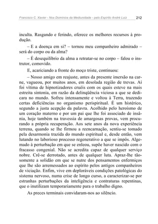 Francisco C. Xavier - Nos Domínios da Mediunidade - pelo Espírito André Luiz 212
inculta. Rasgando e ferindo, oferece os melhores recursos à pro-
dução.
– E a doença em si? – tornou meu companheiro admirado –
será do corpo ou da alma?
– É desequilíbrio da alma a retratar-se no corpo – falou o ins-
trutor, comovido.
E, acariciando a fronte do moço triste, continuou:
– Nosso amigo em reajuste, antes da presente imersão na car-
ne, vagueou, por muitos anos, em desolada região de trevas. Aí
foi vítima de hipnotizadores cruéis com os quais esteve na mais
estreita sintonia, em razão da delinqüência viciosa a que se dedi-
cara no mundo. Sofreu intensamente e voltou à Terra, trazendo
certas deficiências no organismo perispiritual. É um histérico,
segundo a justa acepção da palavra. Acolhido pelo heroísmo de
um coração materno e por um pai que lhe foi associado de insâ-
nia, hoje também na travessia de amargosas provas, vem procu-
rando a própria recuperação. Aos sete anos da nova experiência
terrena, quando se lhe firmou a reencarnação, sentiu-se tomado
pela desarmonia trazida do mundo espiritual e, desde então, vem
lutando no laborioso processo regenerativo a que se impôs. Alge-
mado à perturbação em que se enleou, supõe haver nascido com o
fracasso congenial. Não se acredita capaz de qualquer serviço
nobre. Crê-se derrotado, antes de qualquer luta. Apraz-lhe tão-
somente a solidão em que se nutre dos pensamentos enfermiços
que lhe são arremessados ao espírito pelos antigos companheiros
de viciação. Enfim, vive em deploráveis condições patológicas do
sistema nervoso, numa crise de longo curso, a caracterizar-se por
estranhas perturbações da inteligência e contraturas repentinas,
que o inutilizam temporariamente para o trabalho digno.
As preces terminais convidaram-nos ao silêncio.
 