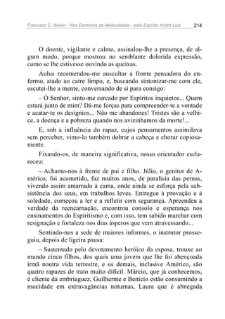 Francisco C. Xavier - Nos Domínios da Mediunidade - pelo Espírito André Luiz 214
O doente, vigilante e calmo, assinalou-lhe a presença, de al-
gum modo, porque mostrou no semblante dolorida expressão,
como se lhe estivesse ouvindo as queixas.
Áulus recomendou-me auscultar a fronte pensadora do en-
fermo, atado ao catre limpo, e, buscando sintonizar-me com ele,
escutei-lhe a mente, conversando de si para consigo:
– Ó Senhor, sinto-me cercado por Espíritos inquietos... Quem
estará junto de mim? Dá-me forças para compreender-te a vontade
e acatar-te os desígnios... Não me abandones! Tristes são a velhi-
ce, a doença e a pobreza quando nos avizinhamos da morte!...
E, sob a influência do rapaz, cujos pensamentos assimilava
sem perceber, vimo-lo também dobrar a cabeça e chorar copiosa-
mente.
Fixando-os, de maneira significativa, nosso orientador escla-
receu:
– Achamo-nos à frente de pai e filho. Júlio, o genitor de A-
mérico, foi acometido, faz muitos anos, de paralisia das pernas,
vivendo assim amarrado à cama, onde ainda se esforça pela sub-
sistência dos seus, em trabalhos leves. Entregue à provação e à
soledade, começou a ler e a refletir com segurança. Apreendeu a
verdade da reencarnação, encontrou consolo e esperança nos
ensinamentos do Espiritismo e, com isso, tem sabido marchar com
resignação e fortaleza nos dias ásperos que vem atravessando...
Sentindo-nos a sede de maiores informes, o instrutor prosse-
guiu, depois de ligeira pausa:
– Sustentado pelo devotamento heróico da esposa, trouxe ao
mundo cinco filhos, dos quais uma jovem que lhe foi abençoada
irmã noutra vida terrestre, e os demais, inclusive Américo, são
quatro rapazes de trato muito difícil. Márcio, que já conhecemos,
é cliente da embriaguez, Guilherme e Benício estão consumindo a
mocidade em extravagâncias noturnas, Laura que é abnegada
 
