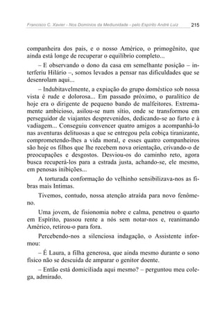 Francisco C. Xavier - Nos Domínios da Mediunidade - pelo Espírito André Luiz 215
companheira dos pais, e o nosso Américo, o primogênito, que
ainda está longe de recuperar o equilíbrio completo...
– E observando o dono da casa em semelhante posição – in-
terferiu Hilário –, somos levados a pensar nas dificuldades que se
desenrolam aqui...
– Indubitavelmente, a expiação do grupo doméstico sob nossa
vista é rude e dolorosa... Em passado próximo, o paralítico de
hoje era o dirigente de pequeno bando de malfeitores. Extrema-
mente ambicioso, asilou-se num sítio, onde se transformou em
perseguidor de viajantes desprevenidos, dedicando-se ao furto e à
vadiagem... Conseguiu convencer quatro amigos a acompanhá-lo
nas aventuras delituosas a que se entregou pela cobiça tiranizante,
comprometendo-lhes a vida moral, e esses quatro companheiros
são hoje os filhos que lhe recebem nova orientação, crivando-o de
preocupações e desgostos. Desviou-os do caminho reto, agora
busca recuperá-los para a estrada justa, achando-se, ele mesmo,
em penosas inibições...
A torturada conformação do velhinho sensibilizava-nos as fi-
bras mais Intimas.
Tivemos, contudo, nossa atenção atraída para novo fenôme-
no.
Uma jovem, de fisionomia nobre e calma, penetrou o quarto
em Espírito, passou rente a nós sem notar-nos e, reanimando
Américo, retirou-o para fora.
Percebendo-nos a silenciosa indagação, o Assistente infor-
mou:
– É Laura, a filha generosa, que ainda mesmo durante o sono
físico não se descuida de amparar o genitor doente.
– Então está domiciliada aqui mesmo? – perguntou meu cole-
ga, admirado.
 